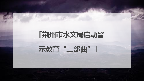 荆州市水文局启动警示教育“三部曲”